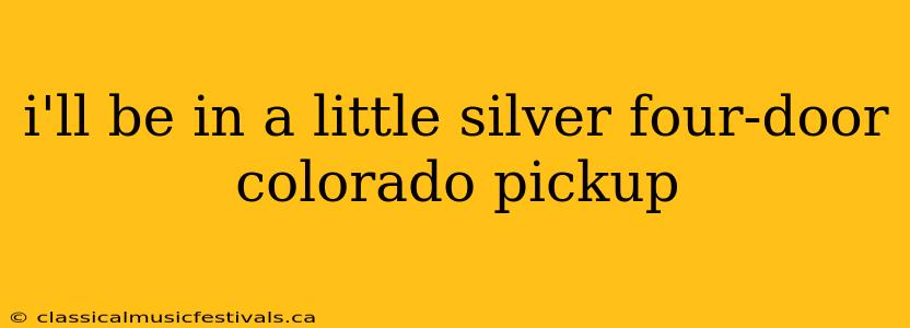 i'll be in a little silver four-door colorado pickup