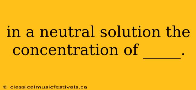 in a neutral solution the concentration of _____.