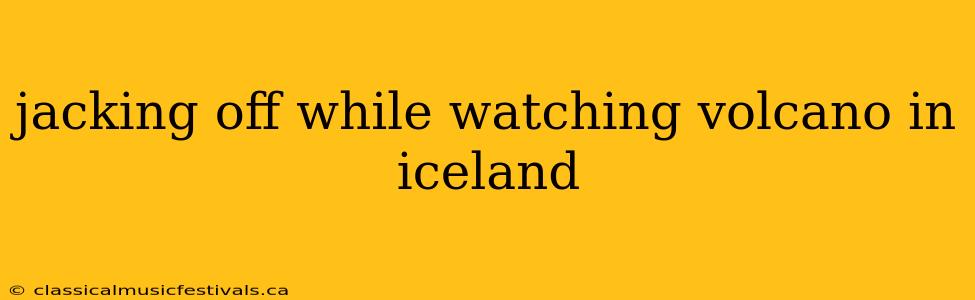 jacking off while watching volcano in iceland