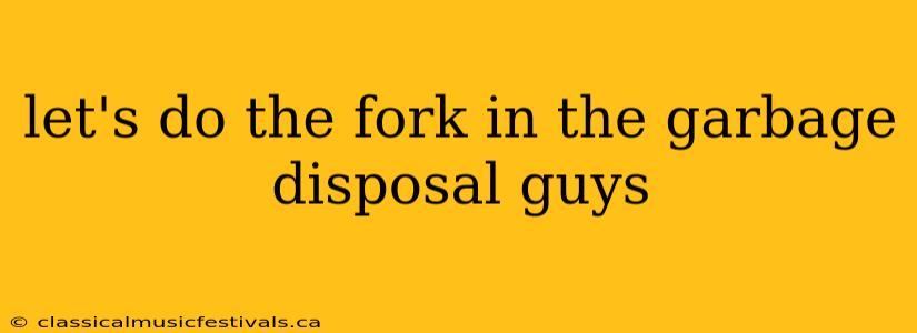 let's do the fork in the garbage disposal guys