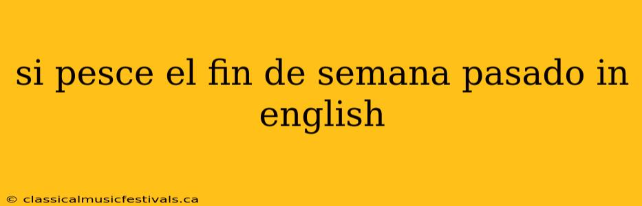 si pesce el fin de semana pasado in english