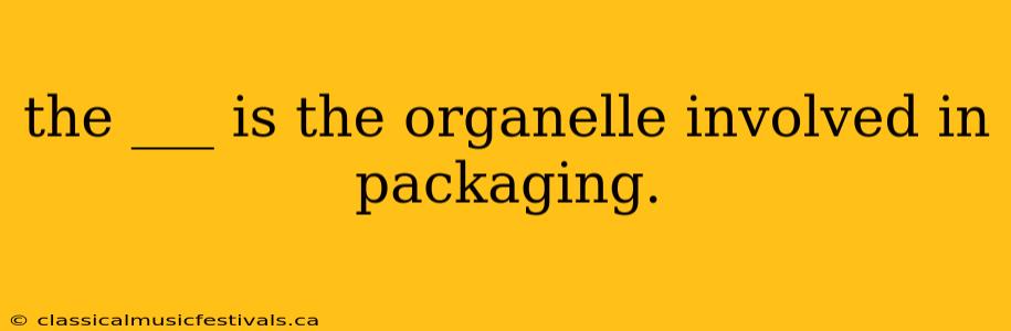 the ___ is the organelle involved in packaging.