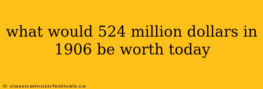 what would 524 million dollars in 1906 be worth today