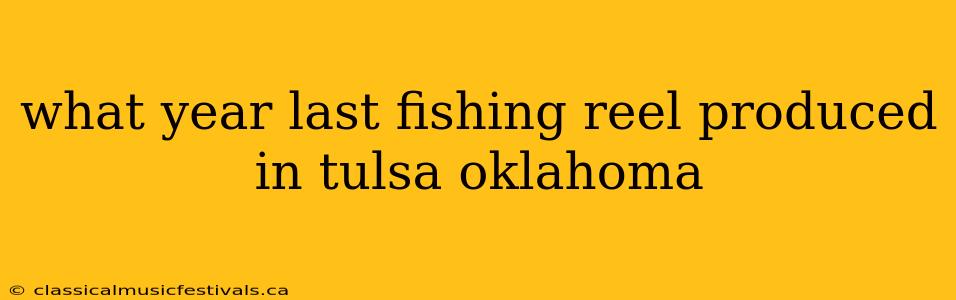 what year last fishing reel produced in tulsa oklahoma