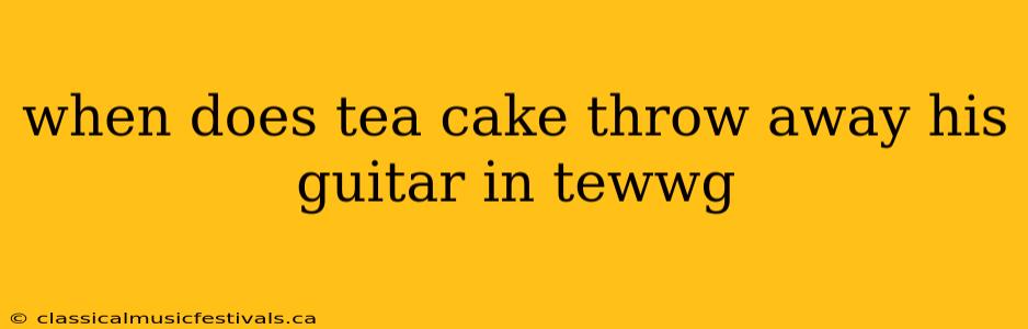 when does tea cake throw away his guitar in tewwg