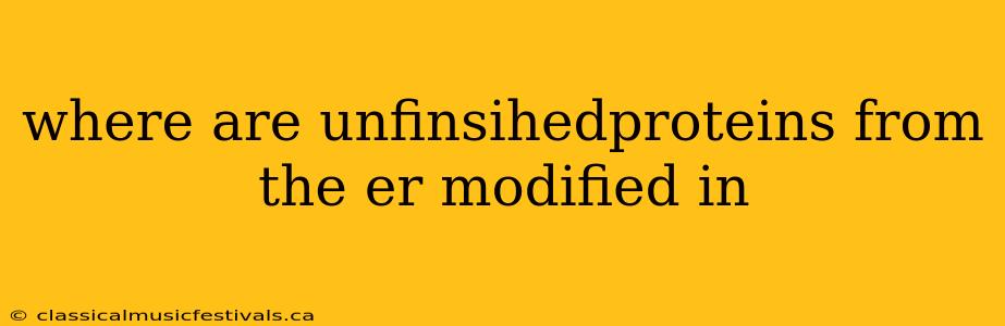 where are unfinsihedproteins from the er modified in